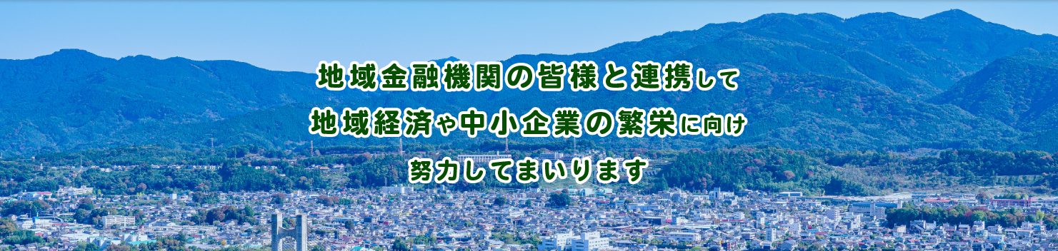 地域金融機関の皆様と連携して地域経済や中小企業の繁栄に向け努力してまいります。