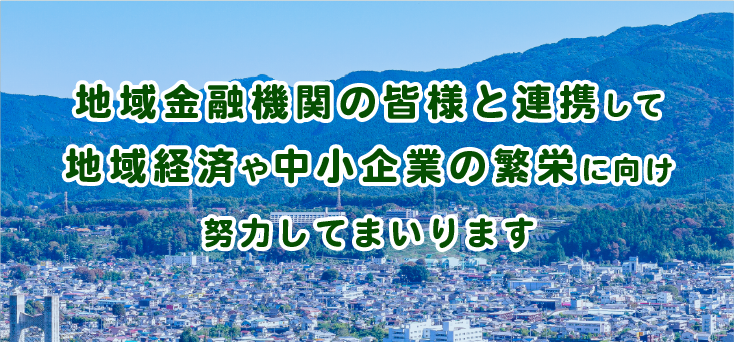 地域金融機関の皆様と連携して地域経済や中小企業の繁栄に向け努力してまいります。